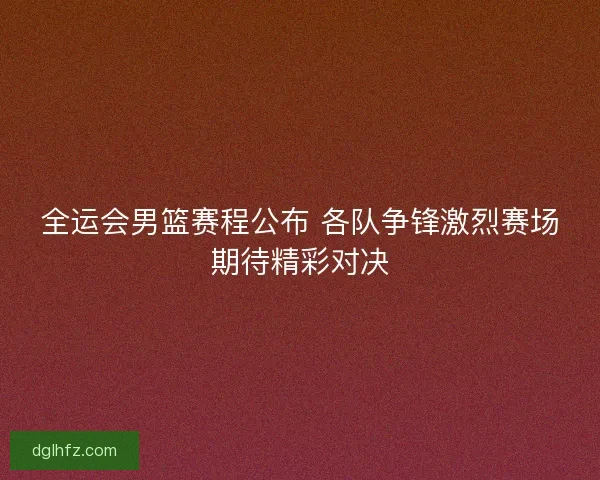 全运会男篮赛程公布 各队争锋激烈赛场期待精彩对决