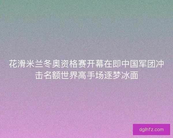 花滑米兰冬奥资格赛开幕在即中国军团冲击名额世界高手场逐梦冰面