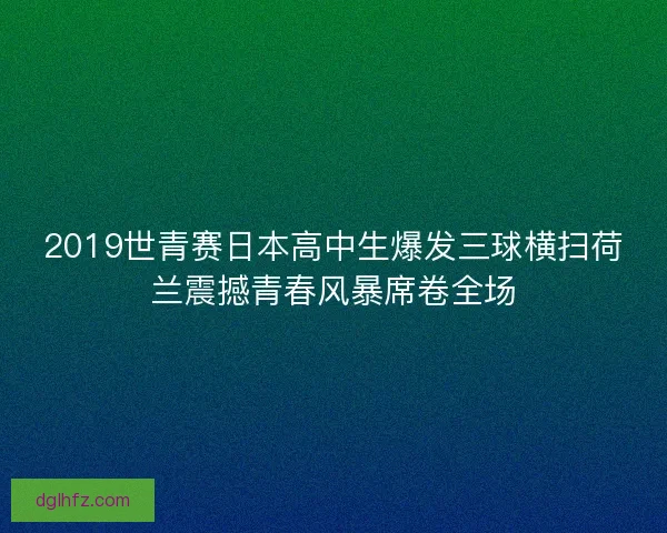 2019世青赛日本高中生爆发三球横扫荷兰震撼青春风暴席卷全场