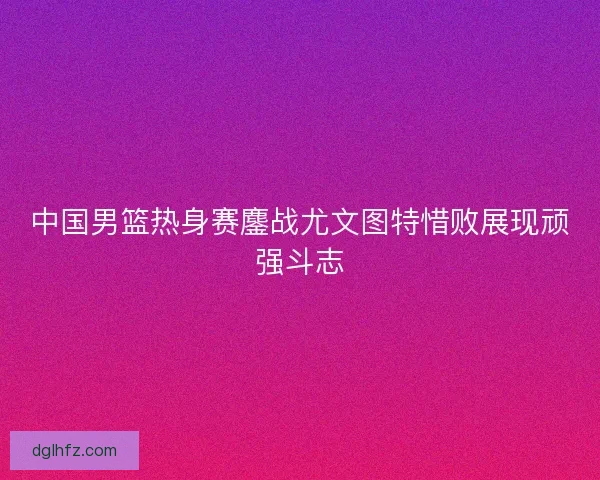 中国男篮热身赛鏖战尤文图特惜败展现顽强斗志
