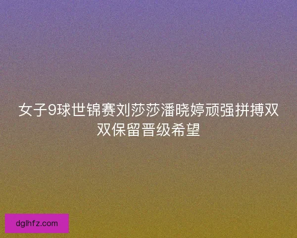 女子9球世锦赛刘莎莎潘晓婷顽强拼搏双双保留晋级希望
