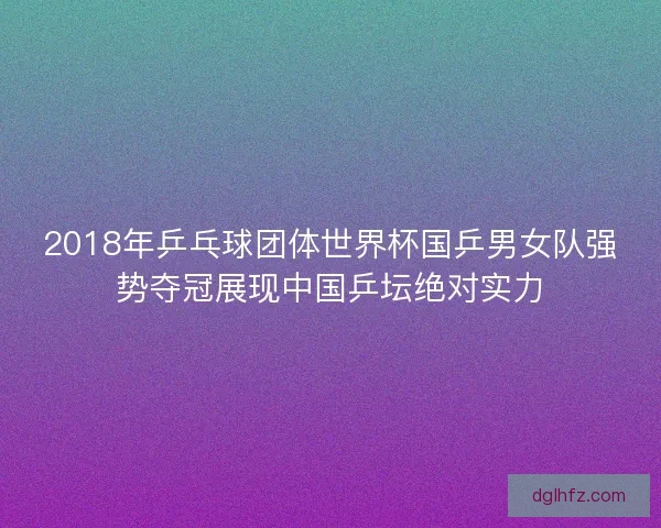 2018年乒乓球团体世界杯国乒男女队强势夺冠展现中国乒坛绝对实力