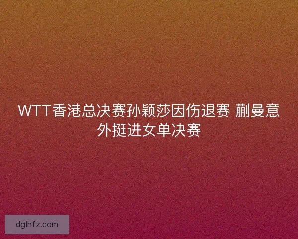 WTT香港总决赛孙颖莎因伤退赛 蒯曼意外挺进女单决赛