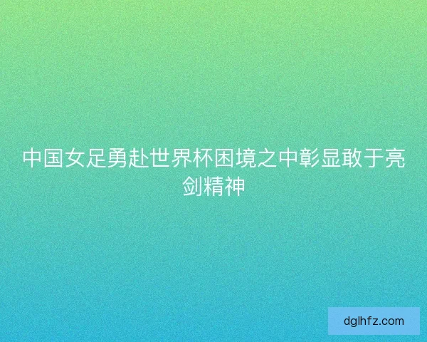 中国女足勇赴世界杯困境之中彰显敢于亮剑精神