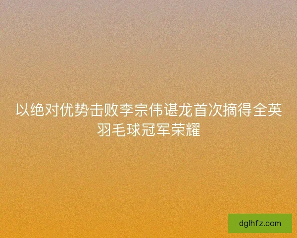 以绝对优势击败李宗伟谌龙首次摘得全英羽毛球冠军荣耀