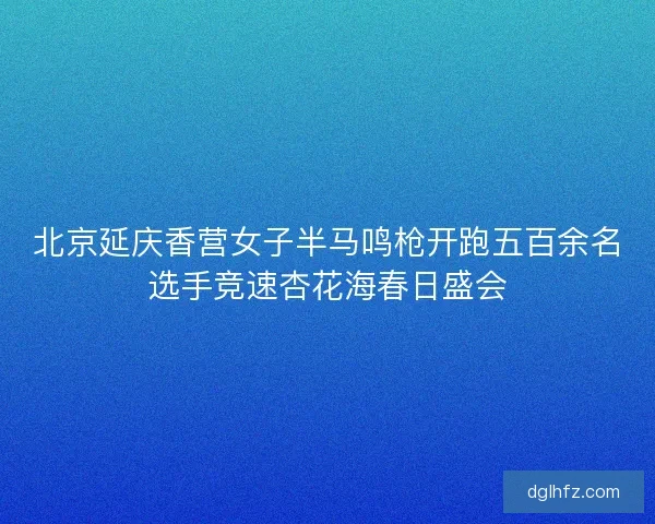 北京延庆香营女子半马鸣枪开跑五百余名选手竞速杏花海春日盛会