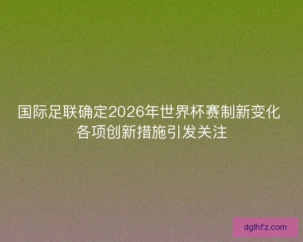 国际足联确定2026年世界杯赛制新变化 各项创新措施引发关注