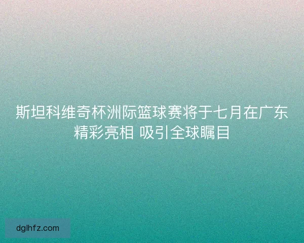 斯坦科维奇杯洲际篮球赛将于七月在广东精彩亮相 吸引全球瞩目
