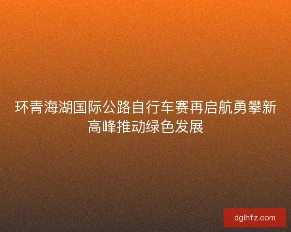 环青海湖国际公路自行车赛再启航勇攀新高峰推动绿色发展