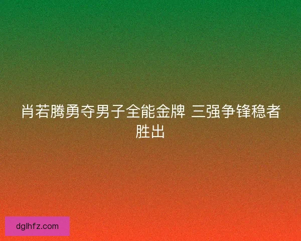 肖若腾勇夺男子全能金牌 三强争锋稳者胜出