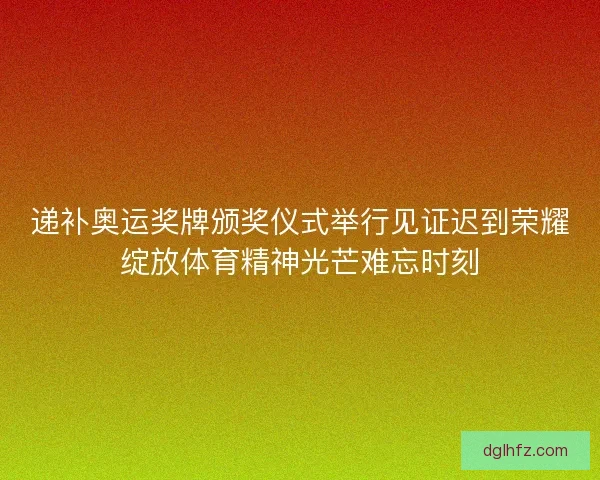 递补奥运奖牌颁奖仪式举行见证迟到荣耀绽放体育精神光芒难忘时刻