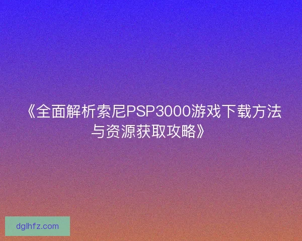 《全面解析索尼PSP3000游戏下载方法与资源获取攻略》