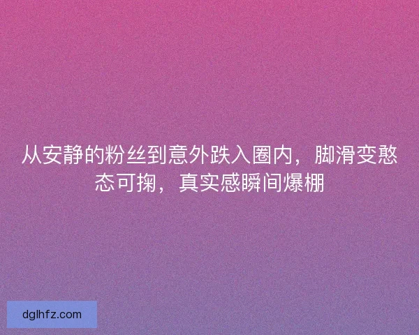 从安静的粉丝到意外跌入圈内，脚滑变憨态可掬，真实感瞬间爆棚