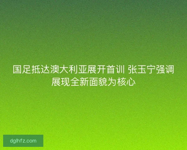 国足抵达澳大利亚展开首训 张玉宁强调展现全新面貌为核心