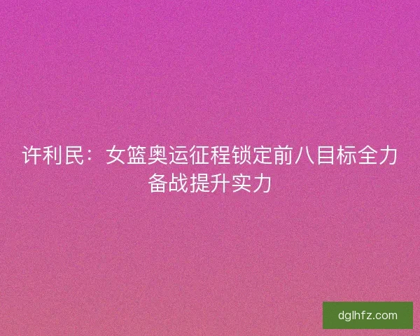 许利民：女篮奥运征程锁定前八目标全力备战提升实力