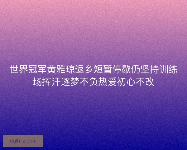 世界冠军黄雅琼返乡短暂停歇仍坚持训练场挥汗逐梦不负热爱初心不改