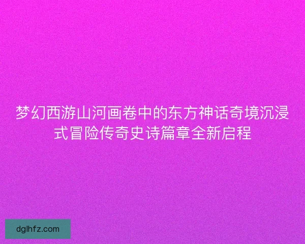 梦幻西游山河画卷中的东方神话奇境沉浸式冒险传奇史诗篇章全新启程
