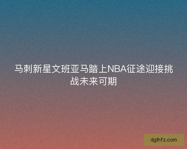 马刺新星文班亚马踏上NBA征途迎接挑战未来可期