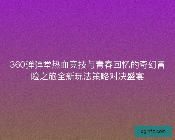 360弹弹堂热血竞技与青春回忆的奇幻冒险之旅全新玩法策略对决盛宴