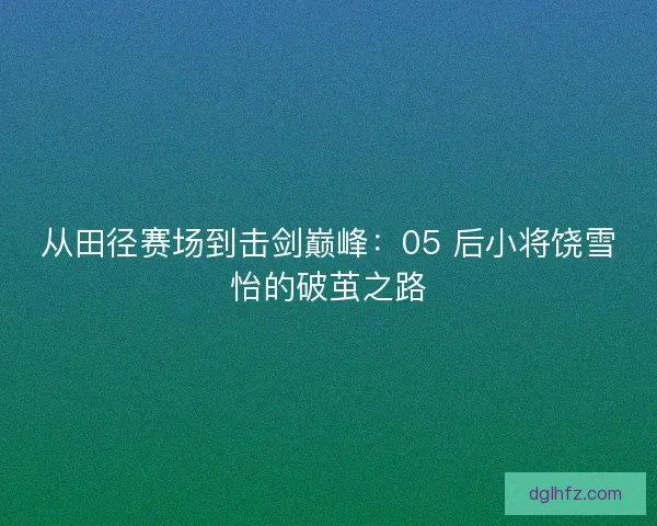 从田径赛场到击剑巅峰：05 后小将饶雪怡的破茧之路