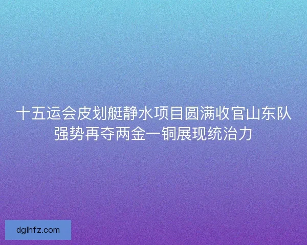 十五运会皮划艇静水项目圆满收官山东队强势再夺两金一铜展现统治力