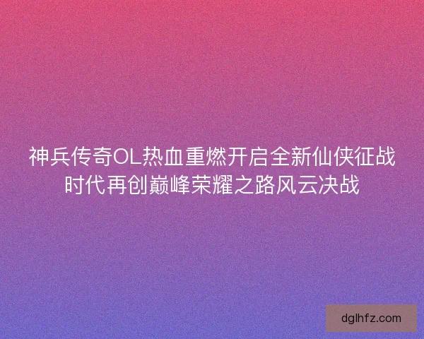 神兵传奇OL热血重燃开启全新仙侠征战时代再创巅峰荣耀之路风云决战