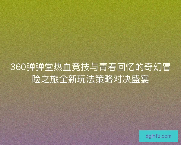 360弹弹堂热血竞技与青春回忆的奇幻冒险之旅全新玩法策略对决盛宴