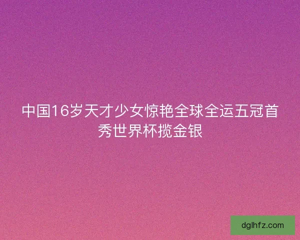 中国16岁天才少女惊艳全球全运五冠首秀世界杯揽金银