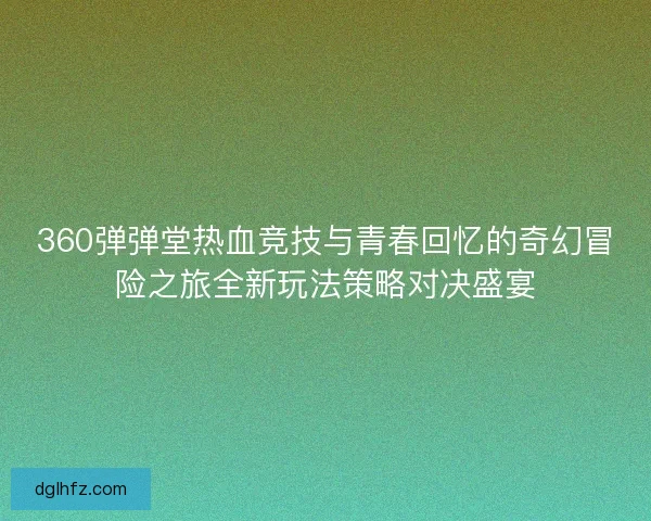 360弹弹堂热血竞技与青春回忆的奇幻冒险之旅全新玩法策略对决盛宴