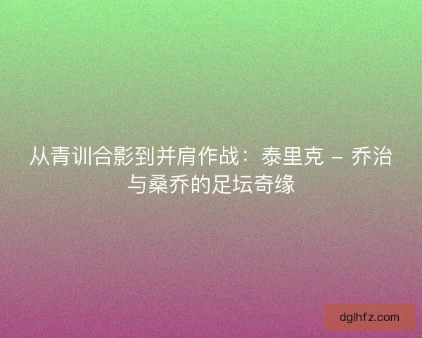 从青训合影到并肩作战：泰里克 - 乔治与桑乔的足坛奇缘
