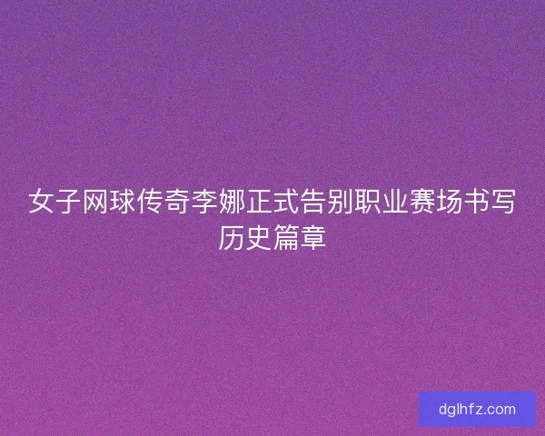 女子网球传奇李娜正式告别职业赛场书写历史篇章