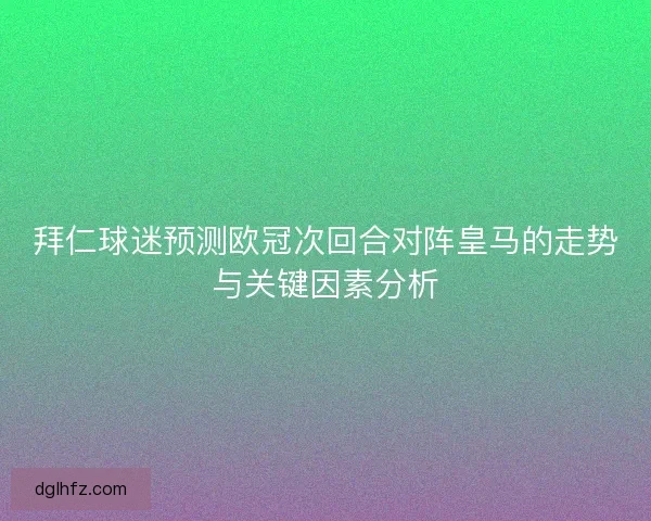 拜仁球迷预测欧冠次回合对阵皇马的走势与关键因素分析