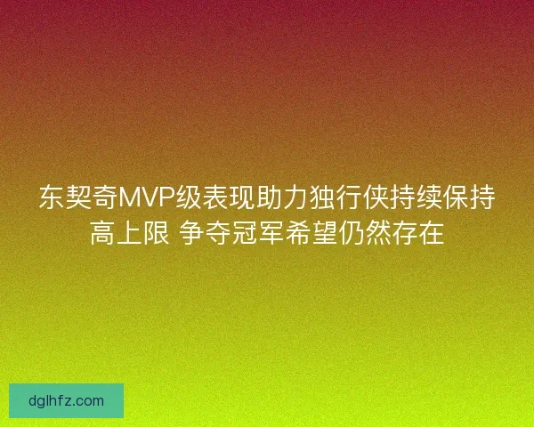 东契奇MVP级表现助力独行侠持续保持高上限 争夺冠军希望仍然存在