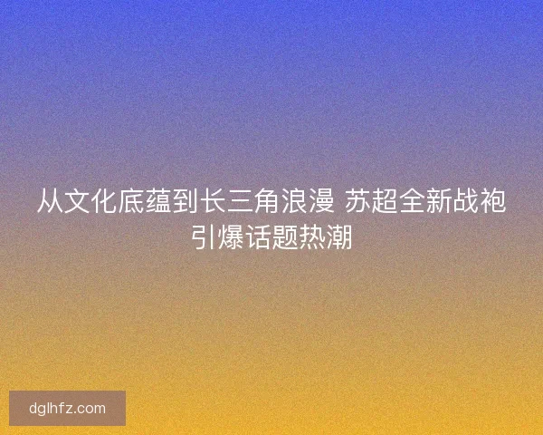 从文化底蕴到长三角浪漫 苏超全新战袍引爆话题热潮 从文化底蕴到长三角浪漫 苏超全新战袍引爆话题热潮