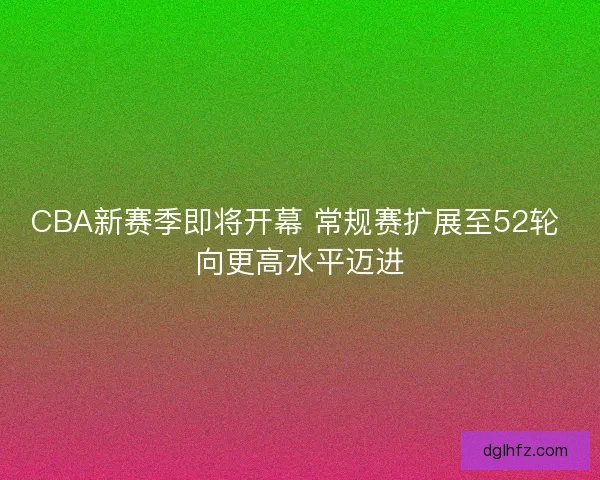 CBA新赛季即将开幕 常规赛扩展至52轮 向更高水平迈进