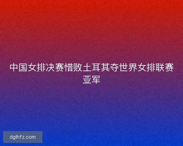 中国女排决赛惜败土耳其夺世界女排联赛亚军