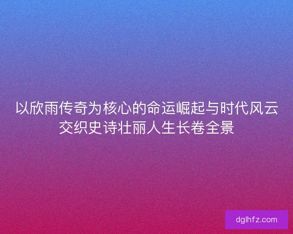 以欣雨传奇为核心的命运崛起与时代风云交织史诗壮丽人生长卷全景