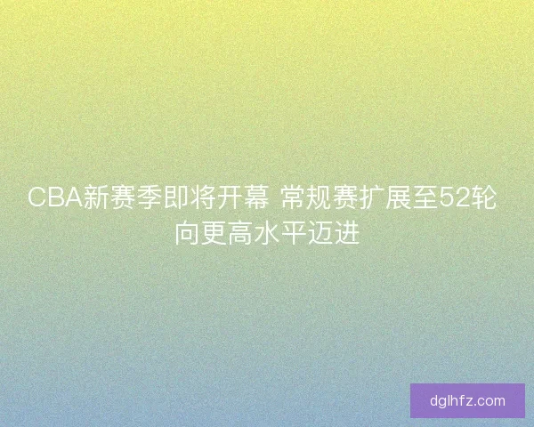 CBA新赛季即将开幕 常规赛扩展至52轮 向更高水平迈进