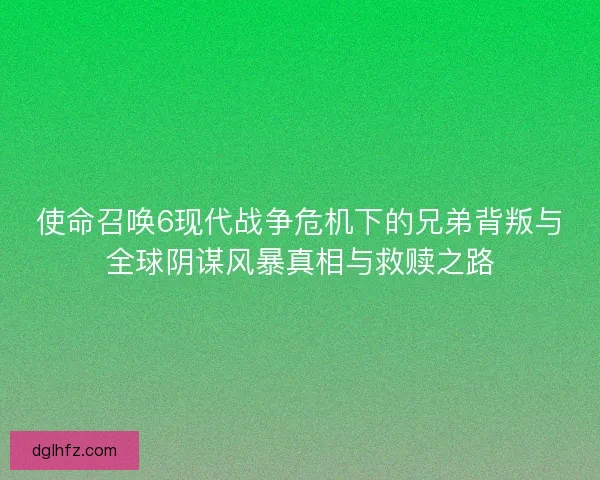 使命召唤6现代战争危机下的兄弟背叛与全球阴谋风暴真相与救赎之路