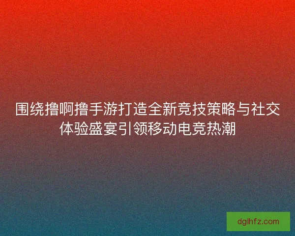 围绕撸啊撸手游打造全新竞技策略与社交体验盛宴引领移动电竞热潮
