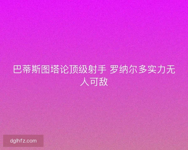 巴蒂斯图塔论顶级射手 罗纳尔多实力无人可敌 巴蒂斯图塔论顶级射手 罗纳尔多实力无人可敌