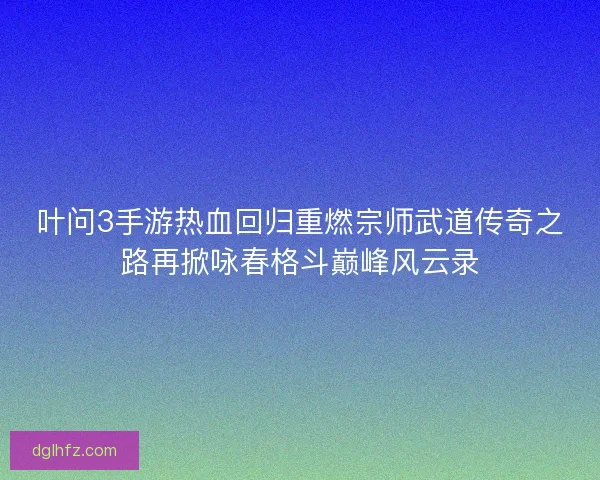 叶问3手游热血回归重燃宗师武道传奇之路再掀咏春格斗巅峰风云录