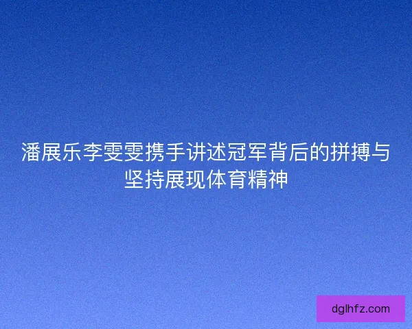 潘展乐李雯雯携手讲述冠军背后的拼搏与坚持展现体育精神